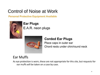 Control of Noise at Work
16
Personal Protective Equipment Available
Ear Muffs
As eye protection is worn, these are not appropriate for this site, but requests for
ear muffs will be taken on a case by case.
Ear Plugs
E.A.R. neon plugs
Corded Ear Plugs
Place caps in outer ear
Chord rests under chin/round neck
 