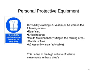 Personal Protective Equipment
20
Hi visibility clothing i.e. vest must be worn in the
following area’s
•Rear Yard
•Shipping area
•Mould Maintenance(visiting in the racking area)
•Goods In Area
•A5 Assembly area (advisable)
This is due to the high volume of vehicle
movements in these area’s
 