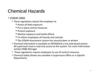 Chemical Hazards
• COSHH 2004
• These regulations require the employer to
 Assess all likely exposure
 Put in place control measures
 Prevent exposure
 Monitor exposure and health effects
 To inform employees of hazards and controls
 The COSHH Assessment system has recently been re written
• Chemical information is available on INTERSOLIA a live web based system.
All supervisors have a read only access to this system. For more information
contact HS&E Manager
• These regulations require employees to use all control measures
• Chemical Safety Sheets are available in Supervisors Office or in Specific
Departments
21
 