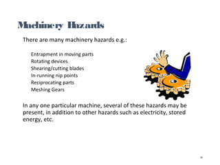 Machinery Hazards
There are many machinery hazards e.g.:
Entrapment in moving parts
Rotating devices
Shearing/cutting blades
In-running nip points
Reciprocating parts
Meshing Gears
In any one particular machine, several of these hazards may be
present, in addition to other hazards such as electricity, stored
energy, etc.
25
 