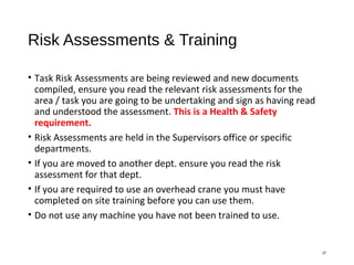 Risk Assessments & Training
• Task Risk Assessments are being reviewed and new documents
compiled, ensure you read the relevant risk assessments for the
area / task you are going to be undertaking and sign as having read
and understood the assessment. This is a Health & Safety
requirement.
• Risk Assessments are held in the Supervisors office or specific
departments.
• If you are moved to another dept. ensure you read the risk
assessment for that dept.
• If you are required to use an overhead crane you must have
completed on site training before you can use them.
• Do not use any machine you have not been trained to use.
27
 