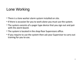 Lone Working
• There is a lone worker alarm system installed on site.
• If there is occasion for you to work alone you must use the system.
• The system consists of a pager type device that you sign out and pair
with the alarm board.
• The system is located in the shop floor Supervisors office.
• If you require to use the system then ask your Supervisor to carry out
training for you to use.
28
 