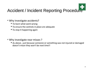 Accident / Incident Reporting Procedure
• Why investigate accidents?
 To learn what went wrong
 To ensure the controls in place are adequate
 To stop it happening again
• Why investigate near misses ?
 As above , just because someone or something was not injured or damaged
doesn’t mean they won’t be next time!!
30
 