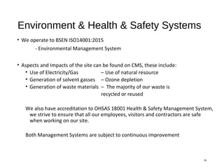 Environment & Health & Safety Systems
• We operate to BSEN ISO14001:2015
- Environmental Management System
• Aspects and Impacts of the site can be found on CMS, these include:
• Use of Electricity/Gas – Use of natural resource
• Generation of solvent gasses – Ozone depletion
• Generation of waste materials – The majority of our waste is
recycled or reused
We also have accreditation to OHSAS 18001 Health & Safety Management System,
we strive to ensure that all our employees, visitors and contractors are safe
when working on our site.
Both Management Systems are subject to continuous improvement
36
 