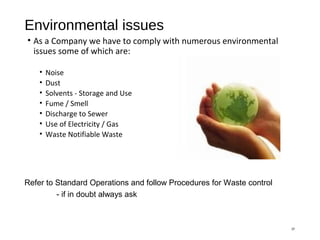 Environmental issues
• As a Company we have to comply with numerous environmental
issues some of which are:
• Noise
• Dust
• Solvents - Storage and Use
• Fume / Smell
• Discharge to Sewer
• Use of Electricity / Gas
• Waste Notifiable Waste
37
Refer to Standard Operations and follow Procedures for Waste control
- if in doubt always ask
 