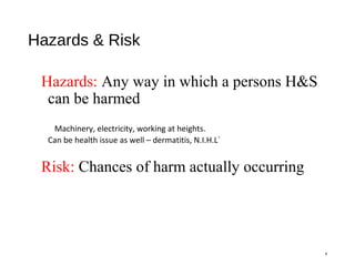 Hazards & Risk
Hazards: Any way in which a persons H&S
can be harmed
Machinery, electricity, working at heights.
Can be health issue as well – dermatitis, N.I.H.L`
Risk: Chances of harm actually occurring
6
 