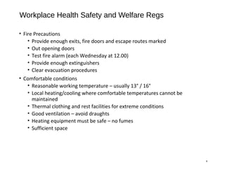 Workplace Health Safety and Welfare Regs
• Fire Precautions
• Provide enough exits, fire doors and escape routes marked
• Out opening doors
• Test fire alarm (each Wednesday at 12.00)
• Provide enough extinguishers
• Clear evacuation procedures
• Comfortable conditions
• Reasonable working temperature – usually 13° / 16°
• Local heating/cooling where comfortable temperatures cannot be
maintained
• Thermal clothing and rest facilities for extreme conditions
• Good ventilation – avoid draughts
• Heating equipment must be safe – no fumes
• Sufficient space
8
 