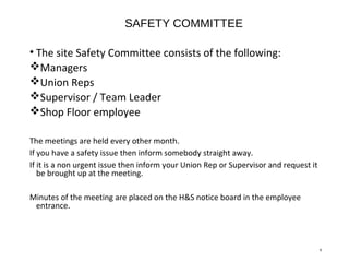 SAFETY COMMITTEE
• The site Safety Committee consists of the following:
Managers
Union Reps
Supervisor / Team Leader
Shop Floor employee
The meetings are held every other month.
If you have a safety issue then inform somebody straight away.
If it is a non urgent issue then inform your Union Rep or Supervisor and request it
be brought up at the meeting.
Minutes of the meeting are placed on the H&S notice board in the employee
entrance.
9
 