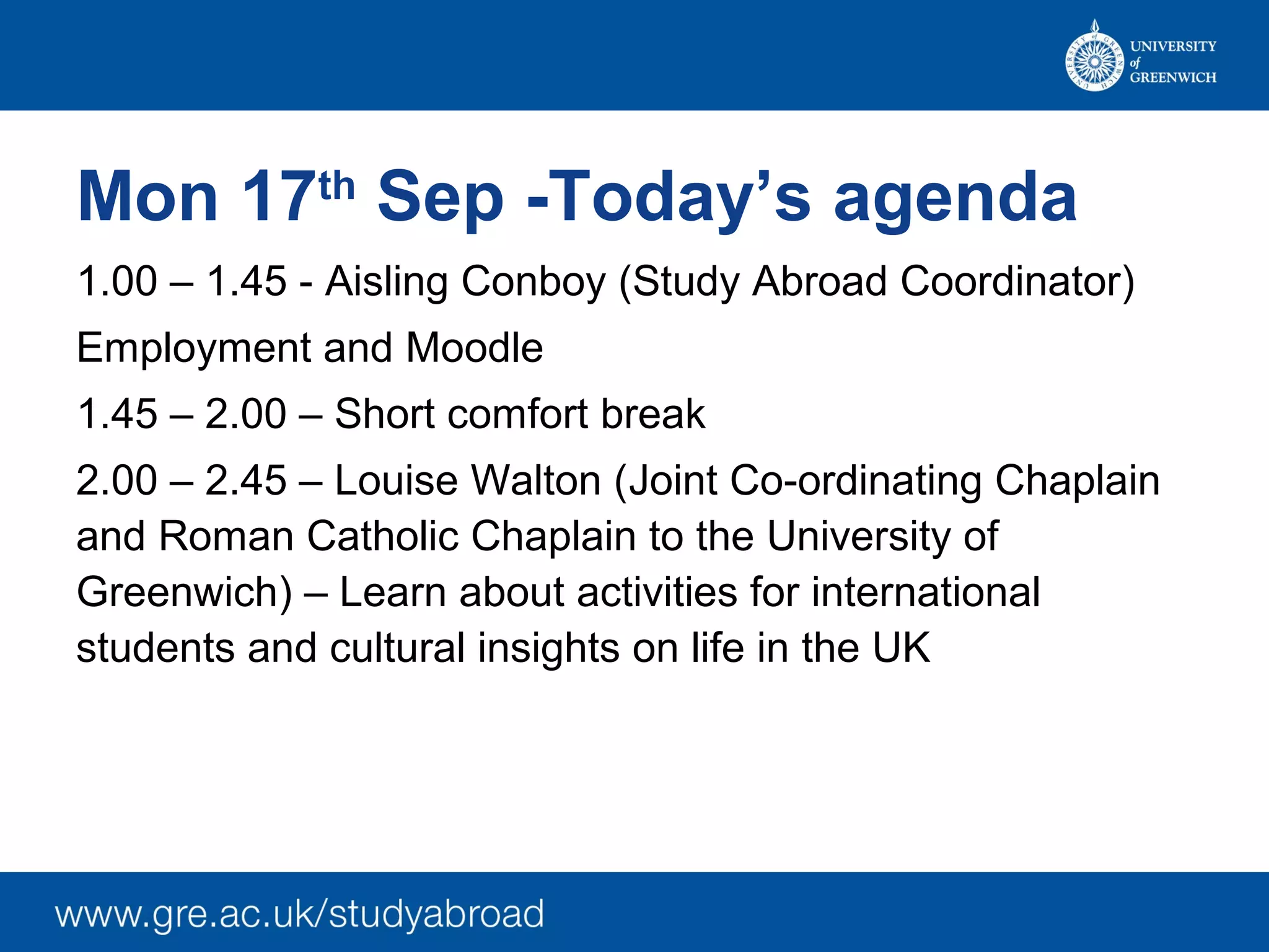 Mon 17th Sep -Today’s agenda
1.00 – 1.45 - Aisling Conboy (Study Abroad Coordinator)
Employment and Moodle
1.45 – 2.00 – Short comfort break
2.00 – 2.45 – Louise Walton (Joint Co-ordinating Chaplain
and Roman Catholic Chaplain to the University of
Greenwich) – Learn about activities for international
students and cultural insights on life in the UK