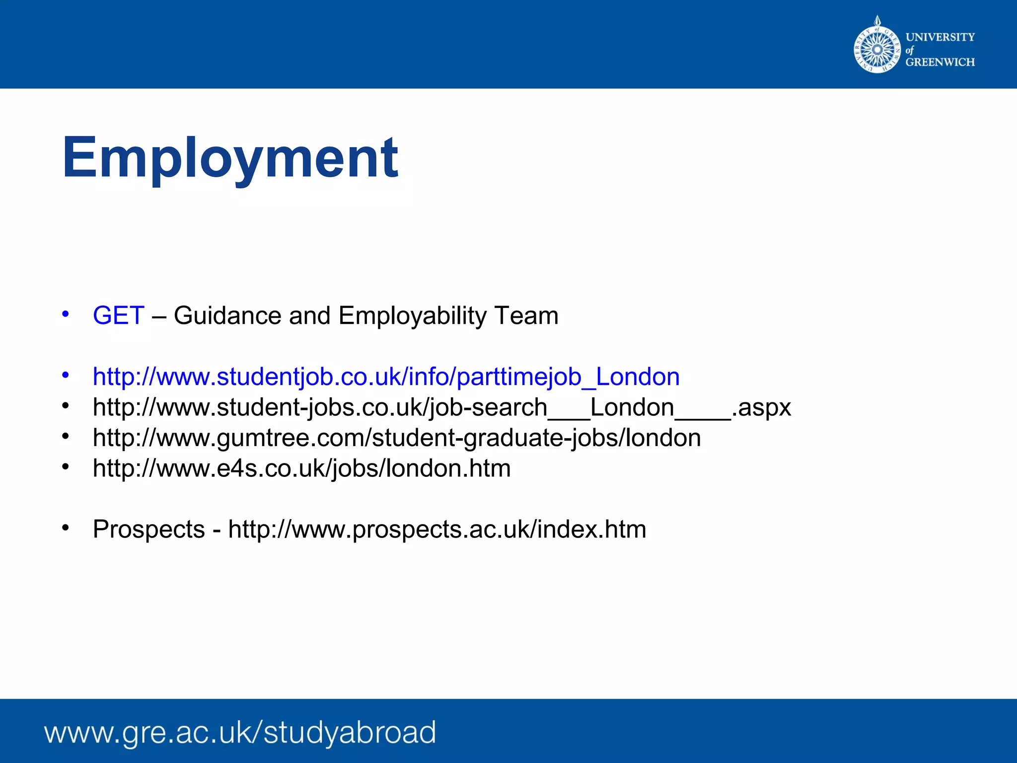 Employment
• GET – Guidance and Employability Team
• http://www.studentjob.co.uk/info/parttimejob_London
• http://www.student-jobs.co.uk/job-search___London____.aspx
• http://www.gumtree.com/student-graduate-jobs/london
• http://www.e4s.co.uk/jobs/london.htm
• Prospects - http://www.prospects.ac.uk/index.htm