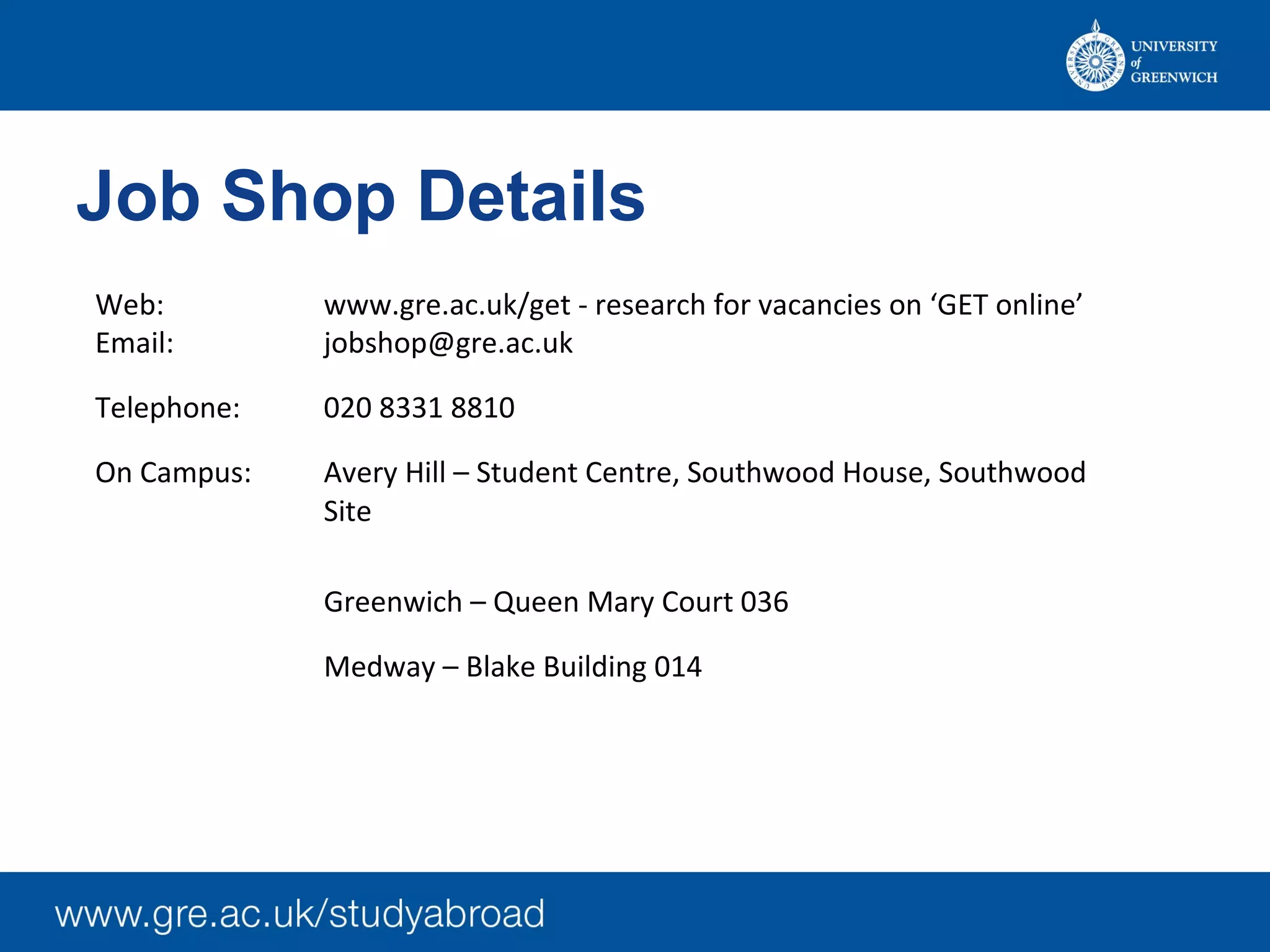 Job Shop Details
Web: www.gre.ac.uk/get - research for vacancies on ‘GET online’
Email: jobshop@gre.ac.uk
Telephone: 020 8331 8810
On Campus: Avery Hill – Student Centre, Southwood House, Southwood
Site
Greenwich – Queen Mary Court 036
Medway – Blake Building 014