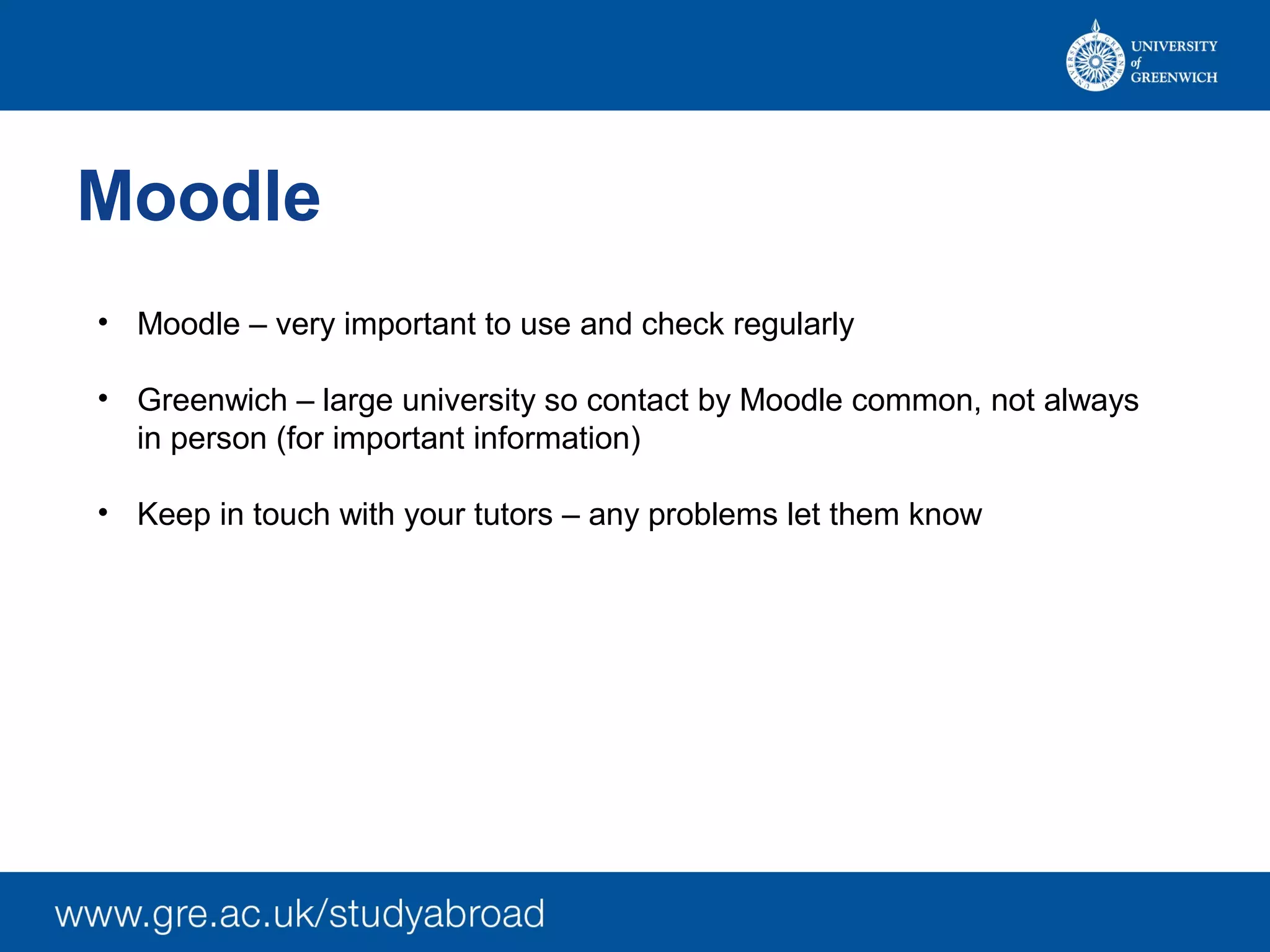 Moodle
• Moodle – very important to use and check regularly
• Greenwich – large university so contact by Moodle common, not always
in person (for important information)
• Keep in touch with your tutors – any problems let them know