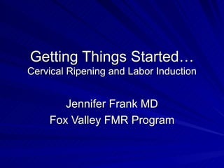 Getting Things Started…  Cervical Ripening and Labor Induction Jennifer Frank MD Fox Valley FMR Program 