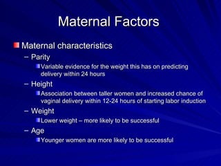 Maternal Factors  Maternal characteristics Parity Variable evidence for the weight this has on predicting delivery within 24 hours Height Association between taller women and increased chance of vaginal delivery within 12-24 hours of starting labor induction Weight Lower weight – more likely to be successful Age Younger women are more likely to be successful 