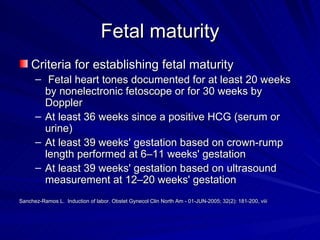 Fetal maturity Criteria for establishing fetal maturity   Fetal heart tones documented for at least 20 weeks by nonelectronic fetoscope or for 30 weeks by Doppler At least 36 weeks since a positive HCG (serum or urine) At least 39 weeks' gestation based on crown-rump length performed at 6–11 weeks' gestation At least 39 weeks' gestation based on ultrasound measurement at 12–20 weeks' gestation Sanchez-Ramos L.  Induction of labor. Obstet Gynecol Clin North Am - 01-JUN-2005; 32(2): 181-200, viii 