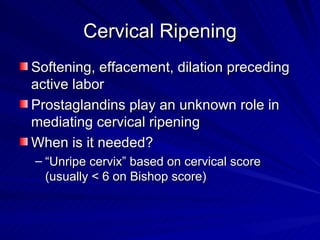 Cervical Ripening Softening, effacement, dilation preceding active labor Prostaglandins play an unknown role in mediating cervical ripening When is it needed? “Unripe cervix” based on cervical score (usually < 6 on Bishop score) 