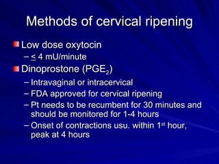 Methods of cervical ripening Low dose oxytocin <  4 mU/minute Dinoprostone (PGE 2 ) Intravaginal or intracervical FDA approved for cervical ripening Pt needs to be recumbent for 30 minutes and should be monitored for 1-4 hours Onset of contractions usu. within 1 st  hour, peak at 4 hours 