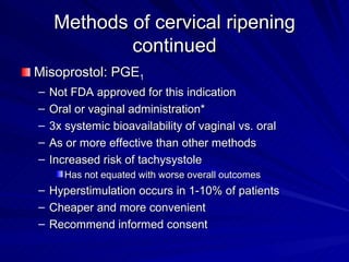 Methods of cervical ripening continued Misoprostol: PGE 1 Not FDA approved for this indication Oral or vaginal administration* 3x systemic bioavailability of vaginal vs. oral As or more effective than other methods Increased risk of tachysystole Has not equated with worse overall outcomes Hyperstimulation occurs in 1-10% of patients Cheaper and more convenient Recommend informed consent 
