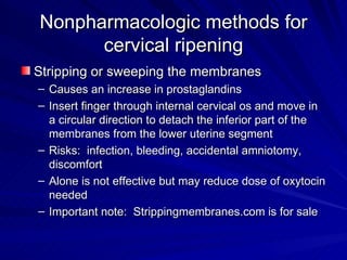 Nonpharmacologic methods for cervical ripening Stripping or sweeping the membranes Causes an increase in prostaglandins Insert finger through internal cervical os and move in a circular direction to detach the inferior part of the membranes from the lower uterine segment Risks:  infection, bleeding, accidental amniotomy, discomfort Alone is not effective but may reduce dose of oxytocin needed Important note:  Strippingmembranes.com is for sale 