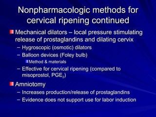 Nonpharmacologic methods for cervical ripening continued Mechanical dilators – local pressure stimulating release of prostaglandins and dilating cervix Hygroscopic (osmotic) dilators Balloon devices (Foley bulb) Method & materials Effective for cervical ripening (compared to misoprostol, PGE 2 ) Amniotomy Increases production/release of prostaglandins Evidence does not support use for labor induction 