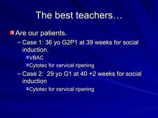 The best teachers… Are our patients. Case 1: 36 yo G2P1 at 39 weeks for social induction. VBAC Cytotec for cervical ripening Case 2:  29 yo G1 at 40 +2 weeks for social induction Cytotec for cervical ripening 