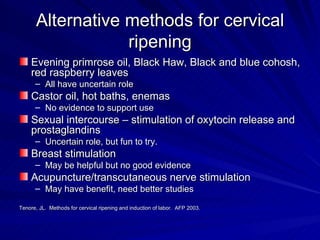 Alternative methods for cervical ripening Evening primrose oil, Black Haw, Black and blue cohosh, red raspberry leaves All have uncertain role Castor oil, hot baths, enemas  No evidence to support use Sexual intercourse – stimulation of oxytocin release and prostaglandins Uncertain role, but fun to try. Breast stimulation May be helpful but no good evidence Acupuncture/transcutaneous nerve stimulation May have benefit, need better studies Tenore, JL.  Methods for cervical ripening and induction of labor.  AFP 2003. 