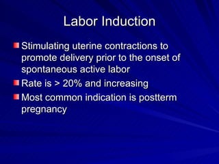 Labor Induction Stimulating uterine contractions to promote delivery prior to the onset of spontaneous active labor Rate is > 20% and increasing Most common indication is postterm pregnancy 