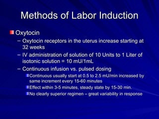 Methods of Labor Induction Oxytocin Oxytocin receptors in the uterus increase starting at 32 weeks  IV administration of solution of 10 Units to 1 Liter of isotonic solution = 10 mU/1mL Continuous infusion vs. pulsed dosing Continuous usually start at 0.5 to 2.5 mU/min increased by same increment every 15-60 minutes Effect within 3-5 minutes, steady state by 15-30 min. No clearly superior regimen – great variability in response 