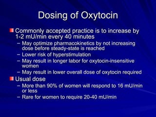 Dosing of Oxytocin Commonly accepted practice is to increase by 1-2 mU/min every 40 minutes May optimize pharmacokinetics by not increasing dose before steady-state is reached Lower risk of hyperstimulation May result in longer labor for oxytocin-insensitive women May result in lower overall dose of oxytocin required Usual dose More than 90% of women will respond to 16 mU/min or less Rare for women to require 20-40 mU/min 