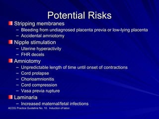 Potential Risks Stripping membranes Bleeding from undiagnosed placenta previa or low-lying placenta Accidental amniotomy Nipple stimulation Uterine hyperactivity FHR decels Amniotomy Unpredictable length of time until onset of contractions Cord prolapse Chorioamnionitis Cord compression Vasa previa rupture Laminaria Increased maternal/fetal infections ACOG Practice Guideline No. 10.  Induction of labor. 