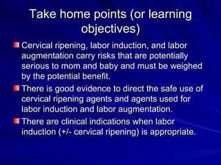 Take home points (or learning objectives) Cervical ripening, labor induction, and labor augmentation carry risks that are potentially serious to mom and baby and must be weighed by the potential benefit. There is good evidence to direct the safe use of cervical ripening agents and agents used for labor induction and labor augmentation. There are clinical indications when labor induction (+/- cervical ripening) is appropriate. 