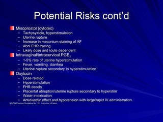 Potential Risks cont’d Misoprostol (cytotec) Tachysystole, hyperstimulation Uterine rupture Increase in meconium staining of AF Abnl FHR tracing Likely dose and route dependent Intravaginal/intracervical PGE 2 1-5% rate of uterine hyperstimulation Fever, vomiting, diarrhea Uterine rupture secondary to hyperstimulation Oxytocin Dose related Hyperstimulation FHR decels Placental abruption/uterine rupture secondary to hyperstim Water intoxication Antidiuretic effect and hypotension with large/rapid IV administration ACOG Practice Guideline No. 10.  Induction of labor. 