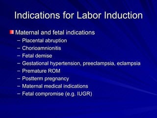 Indications for Labor Induction Maternal and fetal indications Placental abruption Chorioamnionitis Fetal demise Gestational hypertension, preeclampsia, eclampsia Premature ROM Postterm pregnancy Maternal medical indications Fetal compromise (e.g. IUGR) 