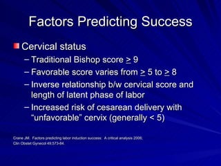 Factors Predicting Success Cervical status Traditional Bishop score  >  9 Favorable score varies from  >  5 to  >  8 Inverse relationship b/w cervical score and length of latent phase of labor Increased risk of cesarean delivery with “unfavorable” cervix (generally < 5) Crane JM.  Factors predicting labor induction success:  A critical analysis 2006;  Clin Obstet Gynecol 49;573-84. 