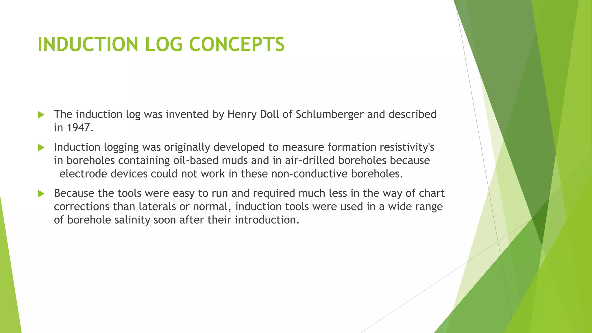 INDUCTION LOG CONCEPTS
 The induction log was invented by Henry Doll of Schlumberger and described
in 1947.
 Induction logging was originally developed to measure formation resistivity's
in boreholes containing oil-based muds and in air-drilled boreholes because
electrode devices could not work in these non-conductive boreholes.
 Because the tools were easy to run and required much less in the way of chart
corrections than laterals or normal, induction tools were used in a wide range
of borehole salinity soon after their introduction.
 