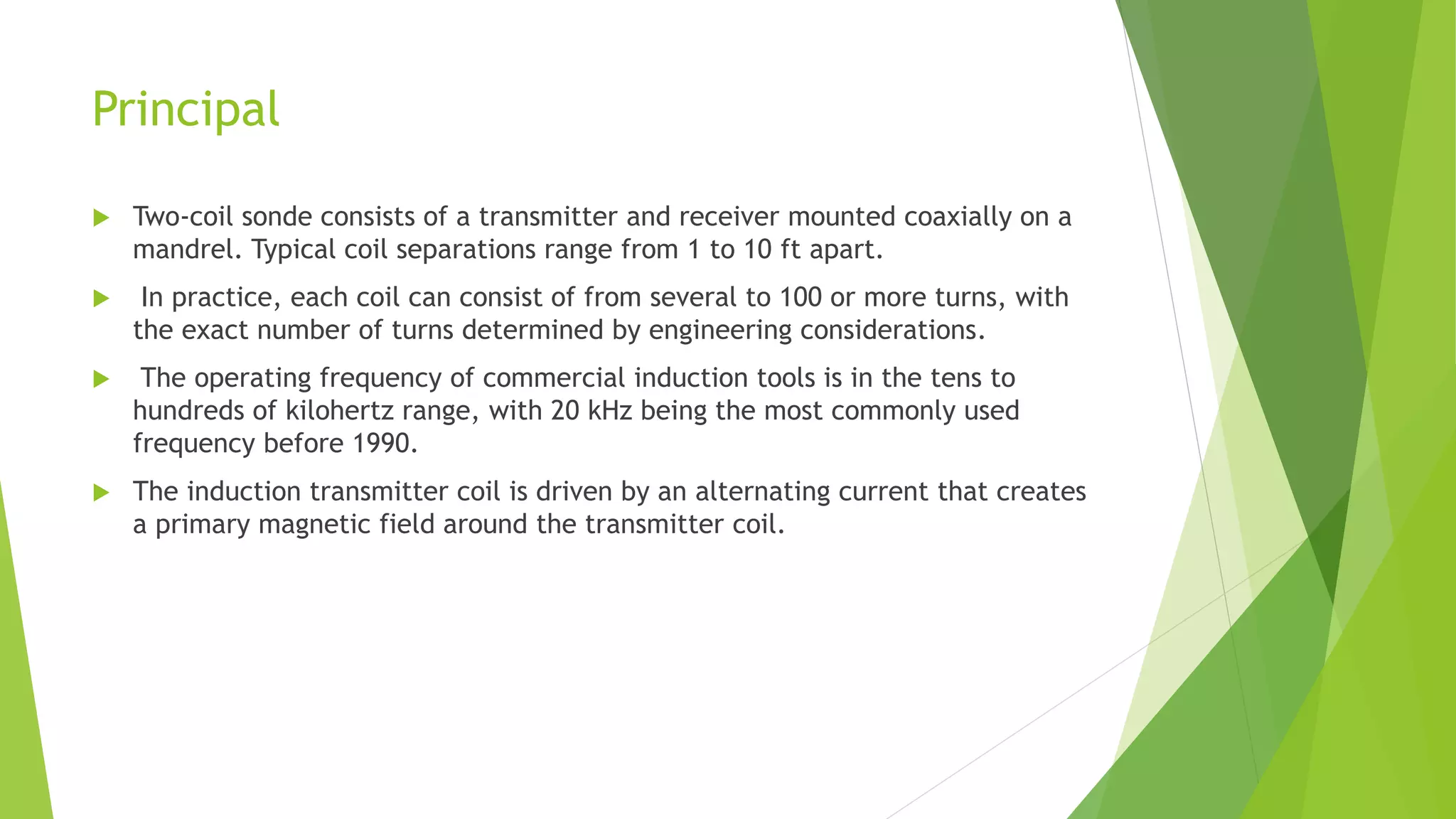 Principal
 Two-coil sonde consists of a transmitter and receiver mounted coaxially on a
mandrel. Typical coil separations range from 1 to 10 ft apart.
 In practice, each coil can consist of from several to 100 or more turns, with
the exact number of turns determined by engineering considerations.
 The operating frequency of commercial induction tools is in the tens to
hundreds of kilohertz range, with 20 kHz being the most commonly used
frequency before 1990.
 The induction transmitter coil is driven by an alternating current that creates
a primary magnetic field around the transmitter coil.
 