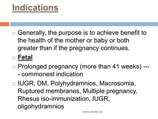 Indications
 Generally, the purpose is to achieve benefit to
the health of the mother or baby or both
greater than if the pregnancy continues.
 Fetal
 Prolonged pregnancy (more than 41 weeks) ---
- commonest indication
 IUGR, DM, Polyhydramnios, Macrosomia,
Ruptured membranes, Multiple pregnancy,
Rhesus iso-immunization, IUGR,
oligohydramnios
www.doctor.sd
 