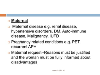  Maternal
 Maternal disease e.g. renal disease,
hypertensive disorders, DM, Auto-immune
disease, Malignancy, IUFD
 Pregnancy related conditions e.g. PET,
recurrent APH
 Maternal request--Reasons must be justified
and the woman must be fully informed about
disadvantages
www.doctor.sd
 