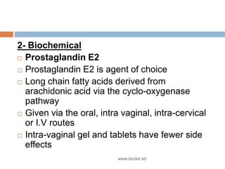 2- Biochemical
 Prostaglandin E2
 Prostaglandin E2 is agent of choice
 Long chain fatty acids derived from
arachidonic acid via the cyclo-oxygenase
pathway
 Given via the oral, intra vaginal, intra-cervical
or I.V routes
 Intra-vaginal gel and tablets have fewer side
effects
www.doctor.sd
 