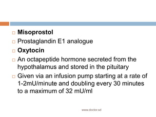  Misoprostol
 Prostaglandin E1 analogue
 Oxytocin
 An octapeptide hormone secreted from the
hypothalamus and stored in the pituitary
 Given via an infusion pump starting at a rate of
1-2mU/minute and doubling every 30 minutes
to a maximum of 32 mU/ml
www.doctor.sd
 