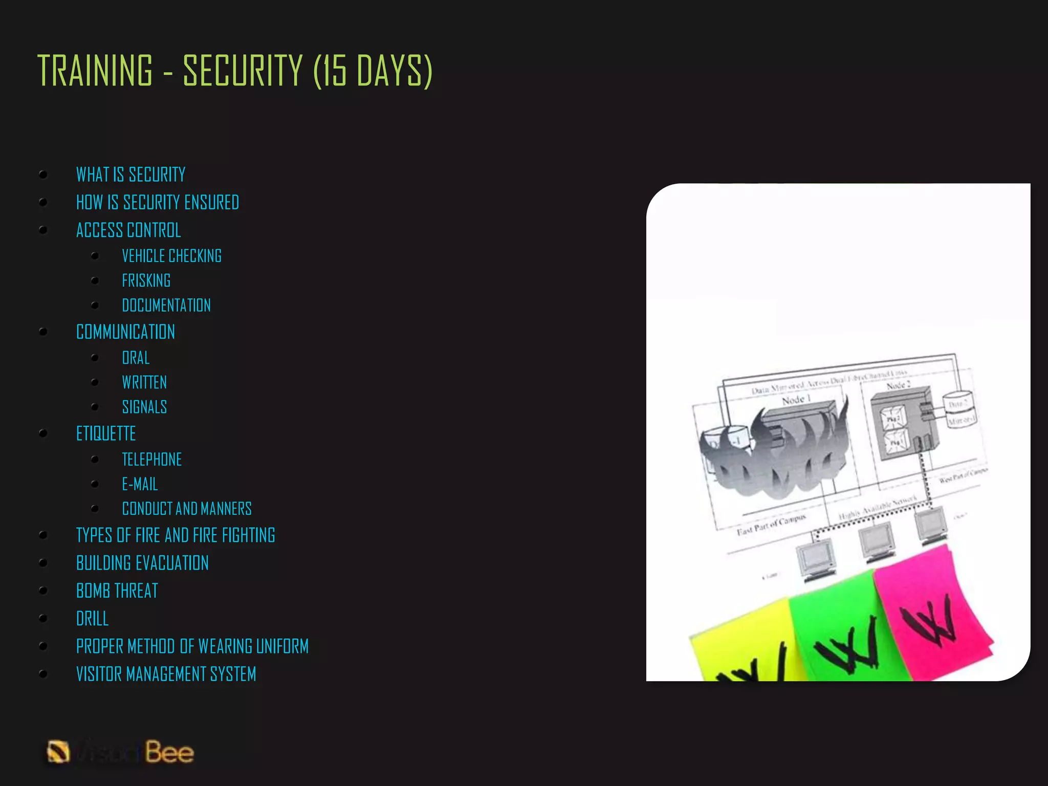 TRAINING - SECURITY (15 DAYS)

  WHAT IS SECURITY
  HOW IS SECURITY ENSURED
  ACCESS CONTROL
        VEHICLE CHECKING
        FRISKING
        DOCUMENTATION
  COMMUNICATION
        ORAL
        WRITTEN
        SIGNALS
  ETIQUETTE
        TELEPHONE
        E-MAIL
        CONDUCT AND MANNERS
  TYPES OF FIRE AND FIRE FIGHTING
  BUILDING EVACUATION
  BOMB THREAT
  DRILL
  PROPER METHOD OF WEARING UNIFORM
  VISITOR MANAGEMENT SYSTEM
 
