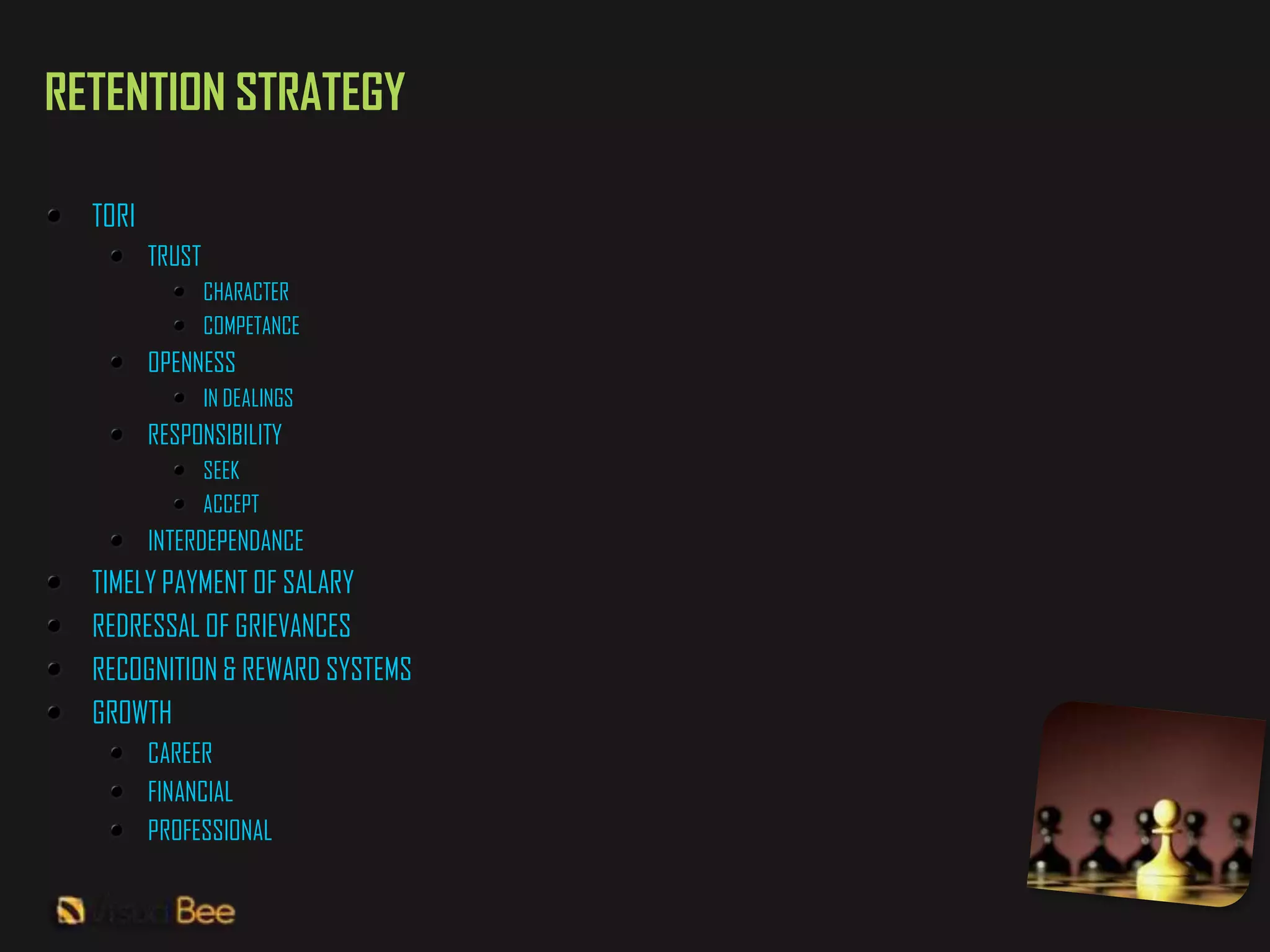 RETENTION STRATEGY

  TORI
         TRUST
                 CHARACTER
                 COMPETANCE
         OPENNESS
                 IN DEALINGS
         RESPONSIBILITY
                 SEEK
                 ACCEPT
         INTERDEPENDANCE
  TIMELY PAYMENT OF SALARY
  REDRESSAL OF GRIEVANCES
  RECOGNITION & REWARD SYSTEMS
  GROWTH
         CAREER
         FINANCIAL
         PROFESSIONAL
 