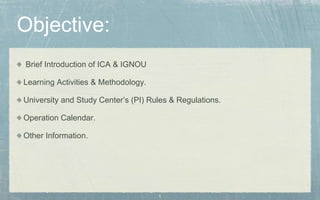 1
Objective:
Brief Introduction of ICA & IGNOU
Learning Activities & Methodology.
University and Study Center’s (PI) Rules & Regulations.
Operation Calendar.
Other Information.
 