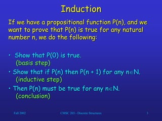 Fall 2002 CMSC 203 - Discrete Structures 3
Induction
If we have a propositional function P(n), and we
want to prove that P(n) is true for any natural
number n, we do the following:
• Show that P(0) is true.
(basis step)
• Show that if P(n) then P(n + 1) for any nN.
(inductive step)
• Then P(n) must be true for any nN.
(conclusion)
 