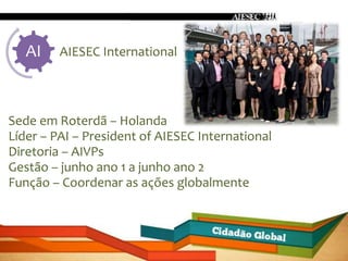 AI    AIESEC International




Sede em Roterdã – Holanda
Líder – PAI – President of AIESEC International
Diretoria – AIVPs
Gestão – junho ano 1 a junho ano 2
Função – Coordenar as ações globalmente
 