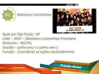 MC     Members Committee




Sede em São Paulo - SP
Líder – MCP – Members Committee President
Diretoria – MCVPs
Gestão – junho ano 1 a junho ano 2
Função – Coordenar as ações nacionalmente
 