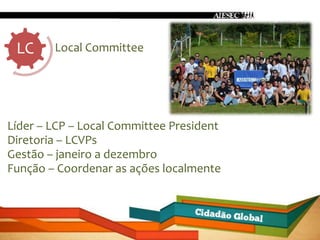 LC     Local Committee




Líder – LCP – Local Committee President
Diretoria – LCVPs
Gestão – janeiro a dezembro
Função – Coordenar as ações localmente
 