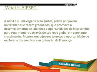 What is AIESEC

A AIESEC é uma organização global, gerida por jovens
universitários e recém graduados, que promove o
desenvolvimento de liderança e oportunidades de intercâmbio
para seus membros através de sua rede global em constante
crescimento. Proporciona a jovens talentos a oportunidade de
explorar e desenvolver seu potencial de liderança.
 
