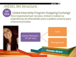 AIESEC BH Structure
GIP
OGX    Global Internship Program Outgoing Exchange
      Área responsável por recrutar, treinar e realizar as
      experiências de intercâmbio para o público externo para
      empresas privadas.


                                              Sales
               Joanna Menezes –
                  VP GIP OGX
                                          Management
 