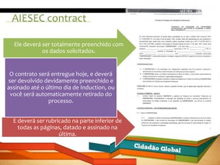 AIESEC contract

  Ele deverá ser totalmente preenchido com
             os dados solicitados.


 O contrato será entregue hoje, e deverá
ser devolvido devidamente preenchido e
assinado até o último dia de Induction, ou
 você será automaticamente retirado do
                processo.


  E deverá ser rubricado na parte inferior de
    todas as páginas, datado e assinado na
                    última.
 